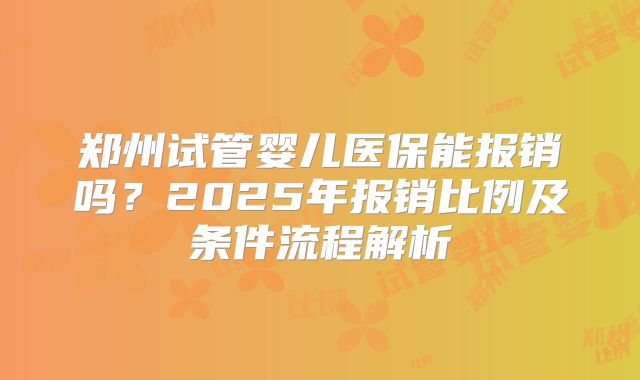 郑州试管婴儿医保能报销吗?2025年报销比例及条件流程解析