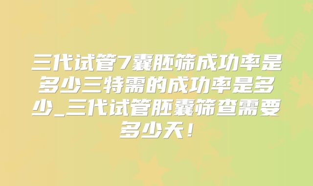 三代试管7囊胚筛成功率是多少三特需的成功率是多少_三代试管胚囊筛查需要多少天!