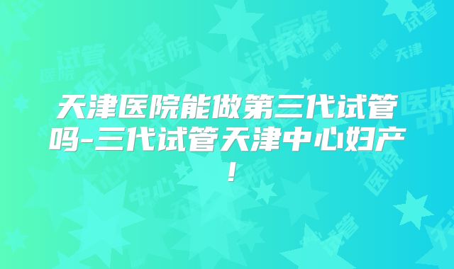 天津医院能做第三代试管吗-三代试管天津中心妇产！