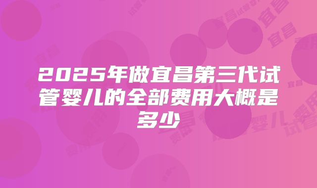 2025年做宜昌第三代试管婴儿的全部费用大概是多少