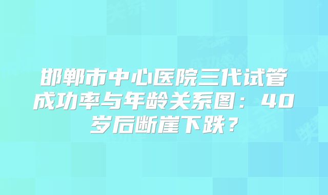 邯郸市中心医院三代试管成功率与年龄关系图：40岁后断崖下跌？
