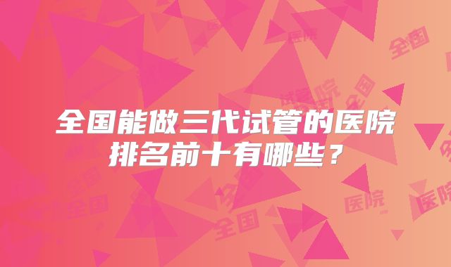 全国能做三代试管的医院排名前十有哪些？