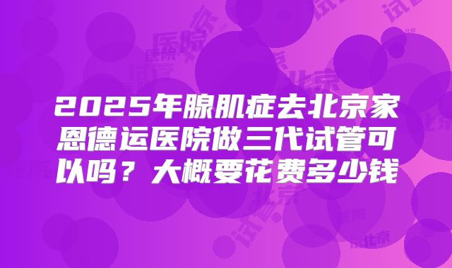 2025年腺肌症去北京家恩德运医院做三代试管可以吗?大概要花费多少钱