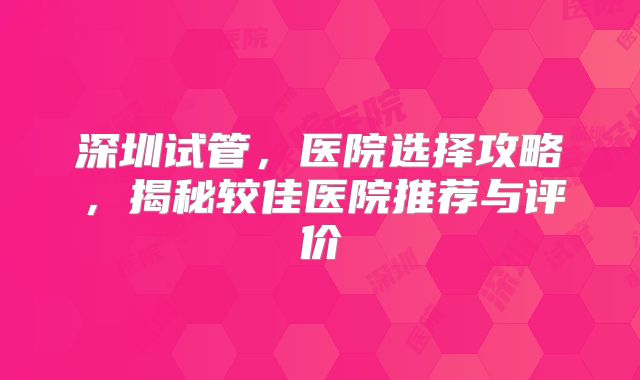 深圳试管,医院选择攻略,揭秘较佳医院推荐与评价