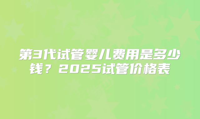 第3代试管婴儿费用是多少钱?2025试管价格表