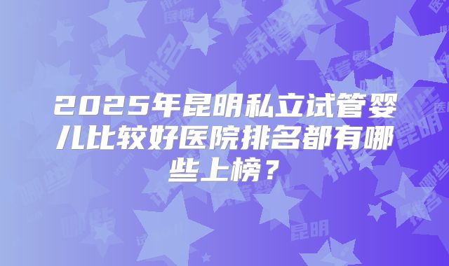 2025年昆明私立试管婴儿比较好医院排名都有哪些上榜？