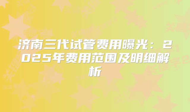 济南三代试管费用曝光：2025年费用范围及明细解析