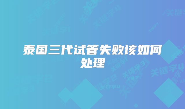 泰国三代试管失败该如何处理