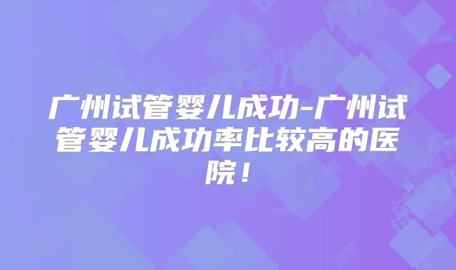 广州试管婴儿成功-广州试管婴儿成功率比较高的医院!