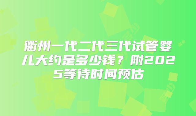 衢州一代二代三代试管婴儿大约是多少钱？附2025等待时间预估