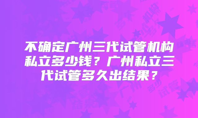 不确定广州三代试管机构私立多少钱？广州私立三代试管多久出结果？