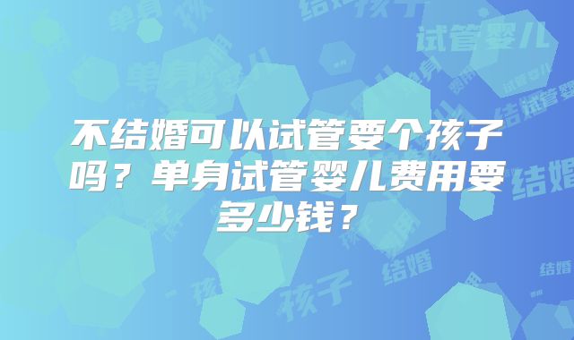 不结婚可以试管要个孩子吗?单身试管婴儿费用要多少钱?