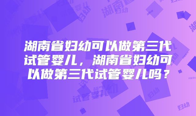 湖南省妇幼可以做第三代试管婴儿，湖南省妇幼可以做第三代试管婴儿吗？