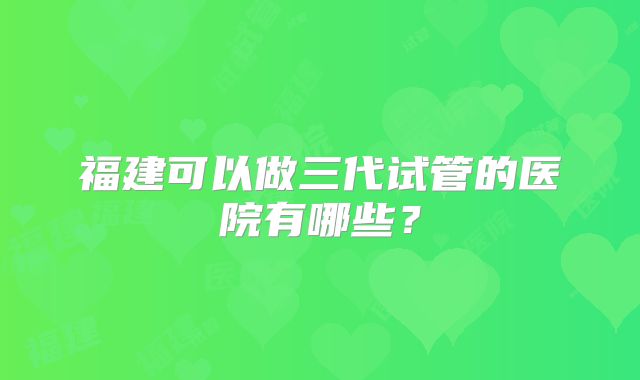 福建可以做三代试管的医院有哪些？