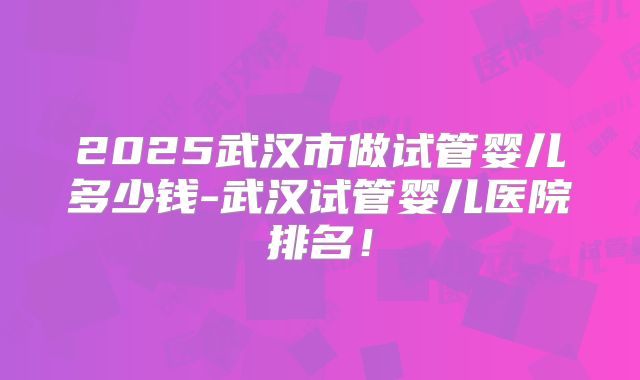 2025武汉市做试管婴儿多少钱-武汉试管婴儿医院排名!
