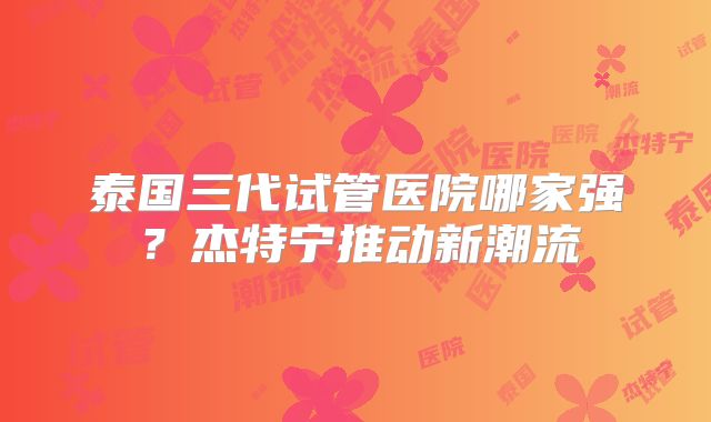 泰国三代试管医院哪家强?杰特宁推动新潮流