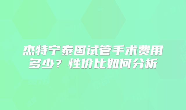 杰特宁泰国试管手术费用多少？性价比如何分析