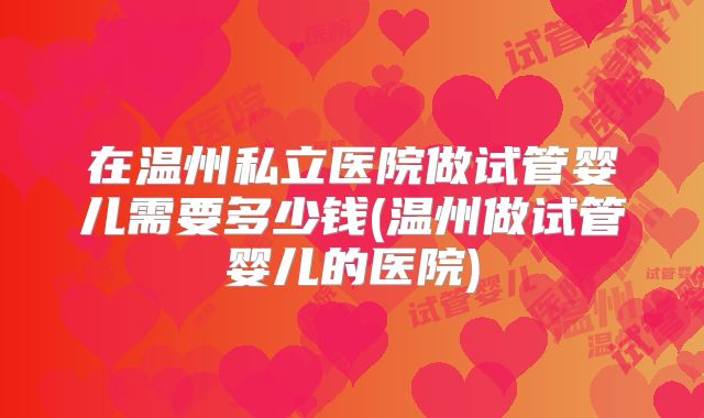 在温州私立医院做试管婴儿需要多少钱(温州做试管婴儿的医院)