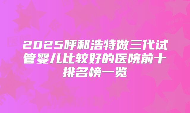 2025呼和浩特做三代试管婴儿比较好的医院前十排名榜一览
