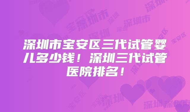 深圳市宝安区三代试管婴儿多少钱！深圳三代试管医院排名！
