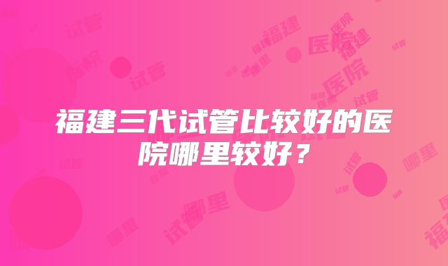 福建三代试管比较好的医院哪里较好？