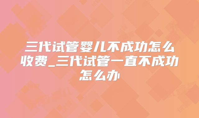 三代试管婴儿不成功怎么收费_三代试管一直不成功怎么办