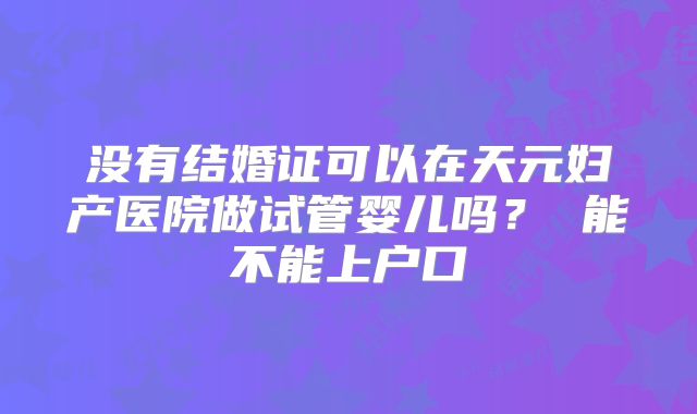 没有结婚证可以在天元妇产医院做试管婴儿吗？ 能不能上户口