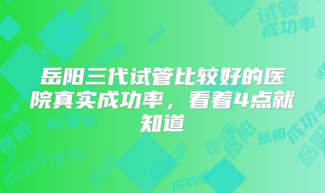 岳阳三代试管比较好的医院真实成功率，看着4点就知道