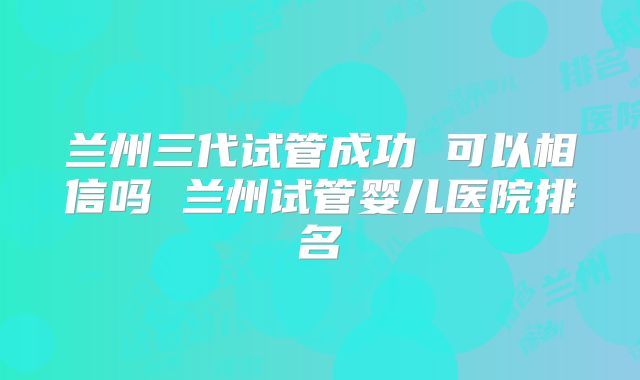 兰州三代试管成功 可以相信吗 兰州试管婴儿医院排名