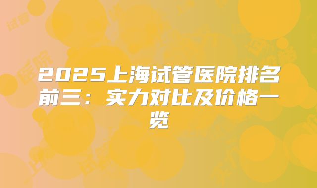 2025上海试管医院排名前三：实力对比及价格一览