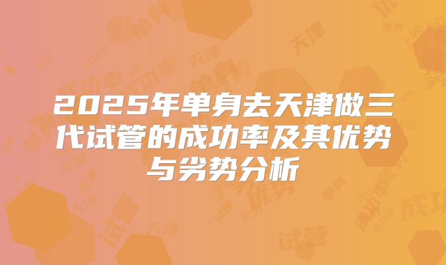 2025年单身去天津做三代试管的成功率及其优势与劣势分析