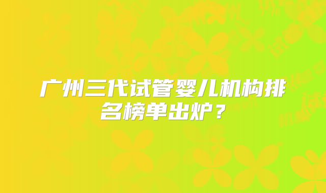 广州三代试管婴儿机构排名榜单出炉？