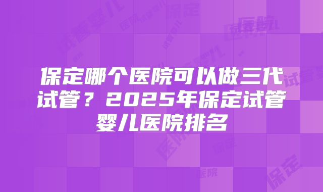 保定哪个医院可以做三代试管？2025年保定试管婴儿医院排名