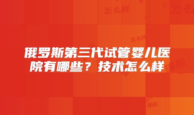 俄罗斯第三代试管婴儿医院有哪些?技术怎么样