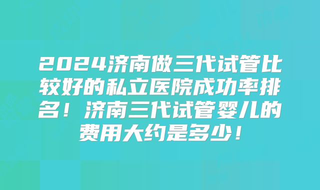 2024济南做三代试管比较好的私立医院成功率排名!济南三代试管婴儿的费用大约是多少!
