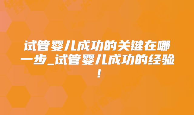 试管婴儿成功的关键在哪一步_试管婴儿成功的经验！