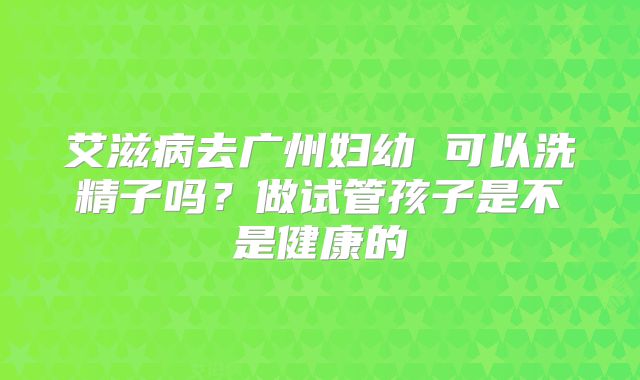 艾滋病去广州妇幼 可以洗精子吗?做试管孩子是不是健康的