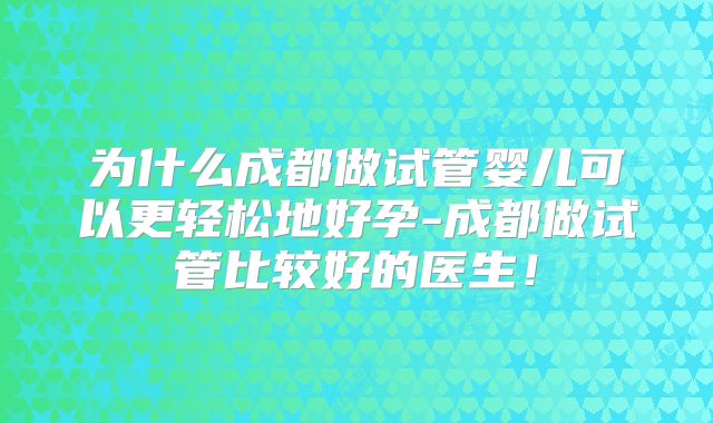 为什么成都做试管婴儿可以更轻松地好孕-成都做试管比较好的医生!