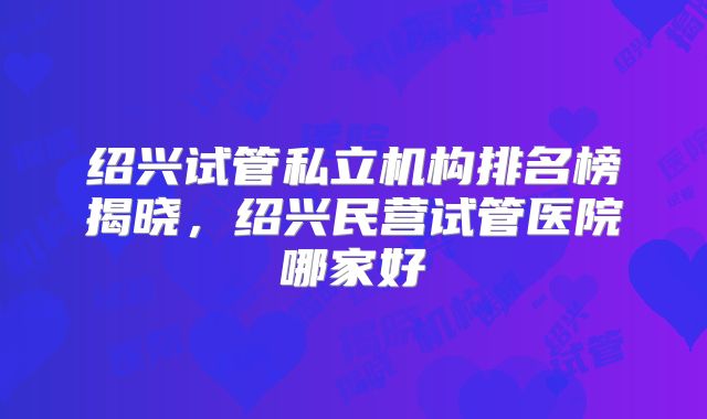绍兴试管私立机构排名榜揭晓，绍兴民营试管医院哪家好