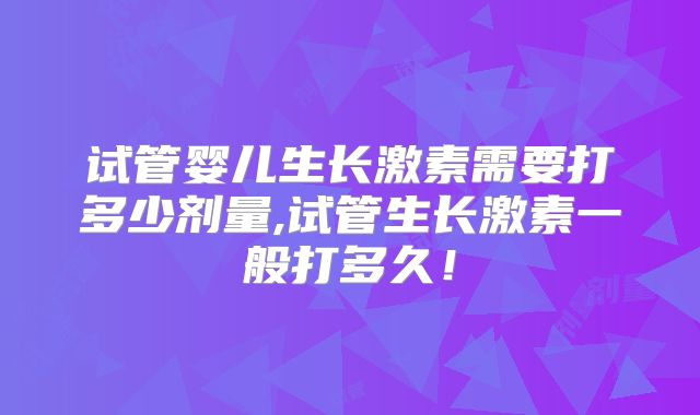 试管婴儿生长激素需要打多少剂量,试管生长激素一般打多久!