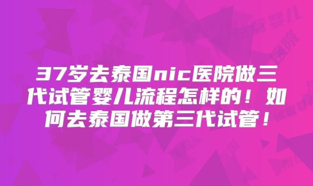 37岁去泰国nic医院做三代试管婴儿流程怎样的！如何去泰国做第三代试管！
