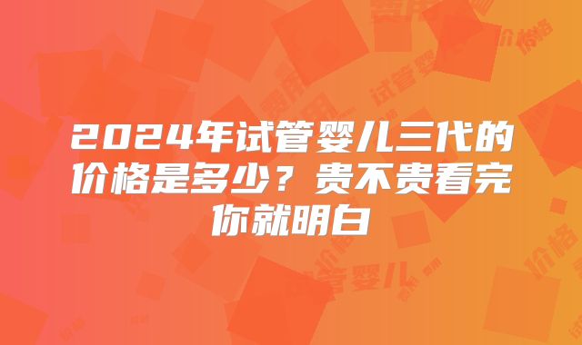 2024年试管婴儿三代的价格是多少？贵不贵看完你就明白