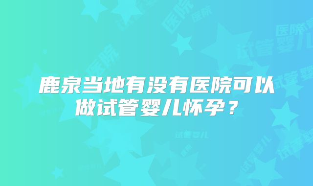 鹿泉当地有没有医院可以做试管婴儿怀孕?