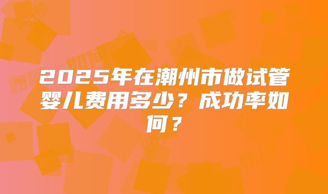2025年在潮州市做试管婴儿费用多少？成功率如何？