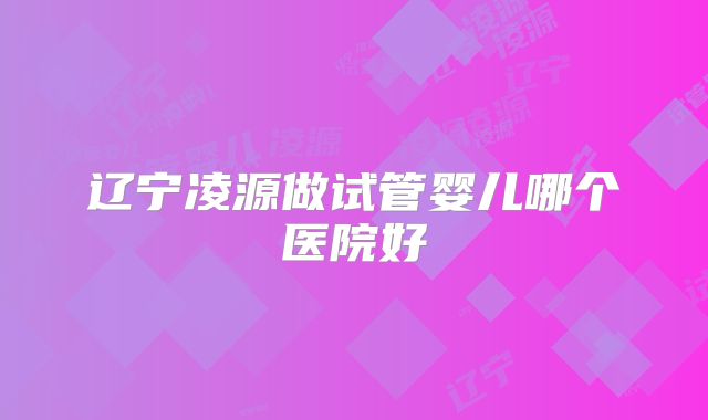 辽宁凌源做试管婴儿哪个医院好
