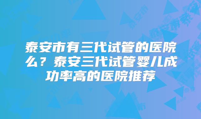 泰安市有三代试管的医院么？泰安三代试管婴儿成功率高的医院推荐