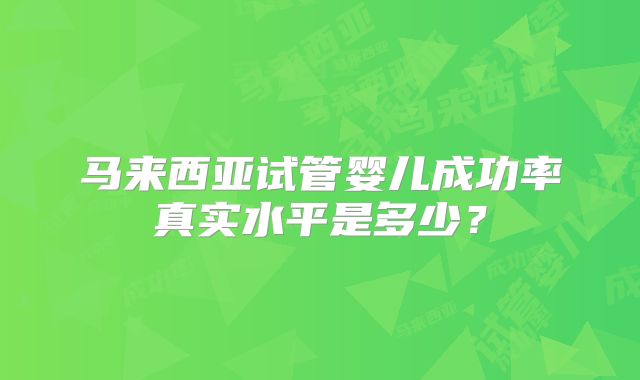 马来西亚试管婴儿成功率真实水平是多少？