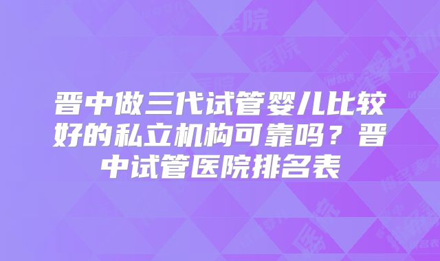 晋中做三代试管婴儿比较好的私立机构可靠吗？晋中试管医院排名表