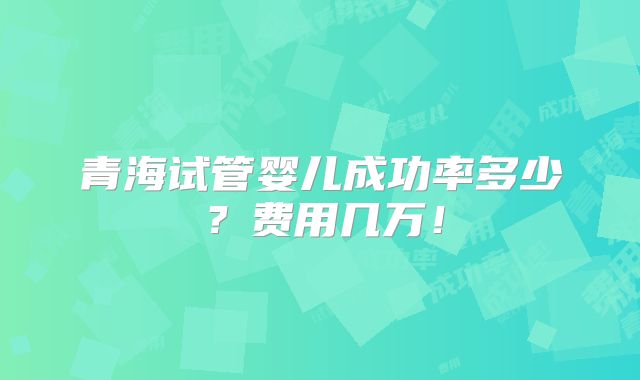 青海试管婴儿成功率多少?费用几万!