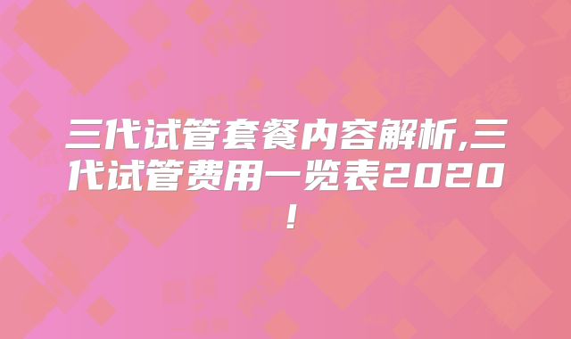 三代试管套餐内容解析,三代试管费用一览表2020！